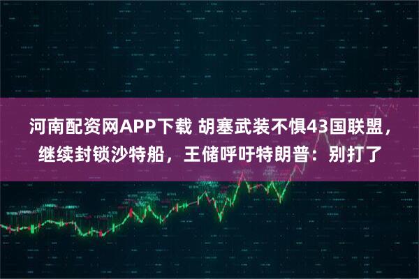 河南配资网APP下载 胡塞武装不惧43国联盟，继续封锁沙特船，王储呼吁特朗普：别打了