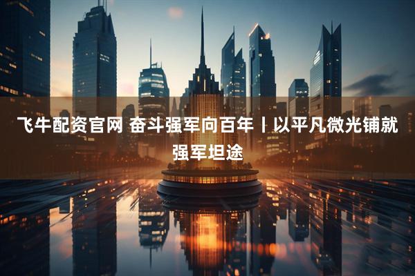 飞牛配资官网 奋斗强军向百年丨以平凡微光铺就强军坦途