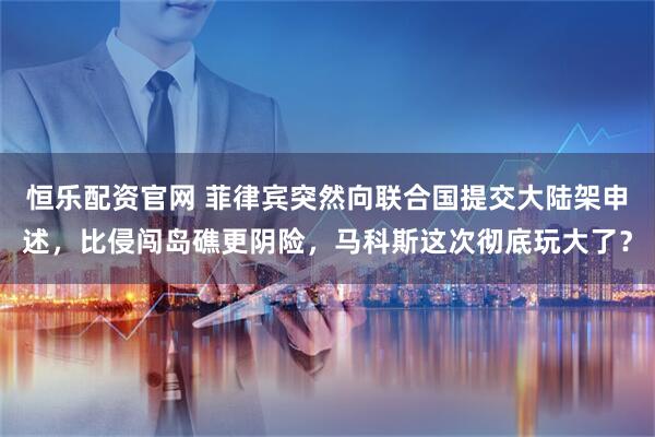 恒乐配资官网 菲律宾突然向联合国提交大陆架申述，比侵闯岛礁更阴险，马科斯这次彻底玩大了？
