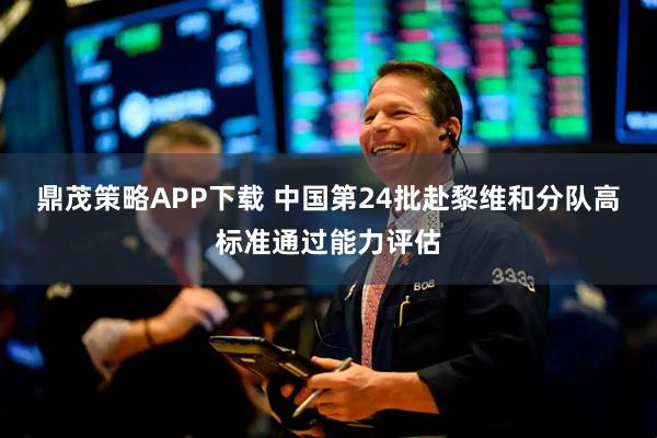 鼎茂策略APP下载 中国第24批赴黎维和分队高标准通过能力评估