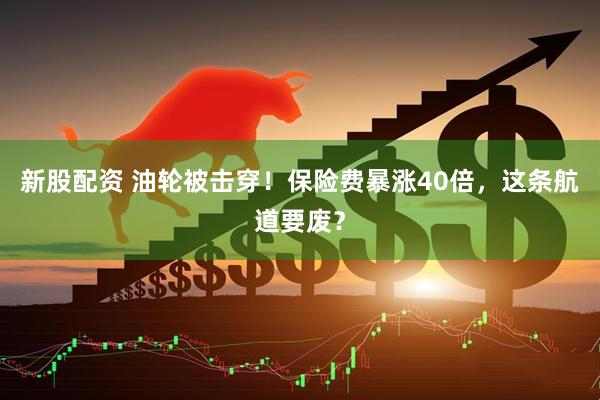 新股配资 油轮被击穿!保险费暴涨40倍,这条航道要废?