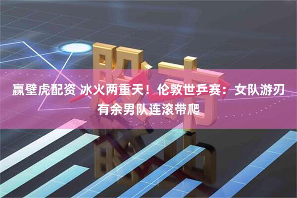 赢壁虎配资 冰火两重天！伦敦世乒赛：女队游刃有余男队连滚带爬