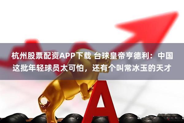 杭州股票配资APP下载 台球皇帝亨德利：中国这批年轻球员太可怕，还有个叫常冰玉的天才