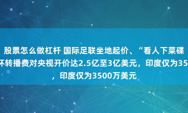 股票怎么做杠杆 国际足联坐地起价、“看人下菜碟”，世界杯转播费对央视开价达2.5亿至3亿美元，印度仅为3500万美元