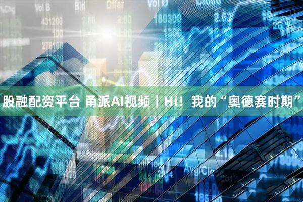股融配资平台 甬派AI视频｜Hi！我的“奥德赛时期”