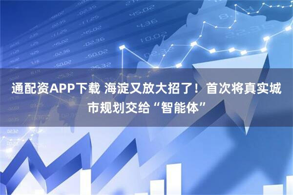通配资APP下载 海淀又放大招了！首次将真实城市规划交给“智能体”