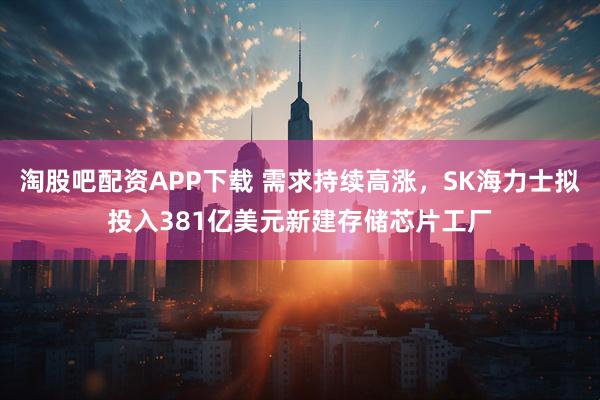 淘股吧配资APP下载 需求持续高涨，SK海力士拟投入381亿美元新建存储芯片工厂