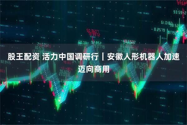 股王配资 活力中国调研行｜安徽人形机器人加速迈向商用