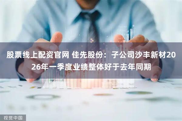 股票线上配资官网 佳先股份：子公司沙丰新材2026年一季度业绩整体好于去年同期