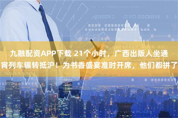 九融配资APP下载 21个小时，广西出版人坐通宵列车辗转抵沪！为书香盛宴准时开席，他们都拼了
