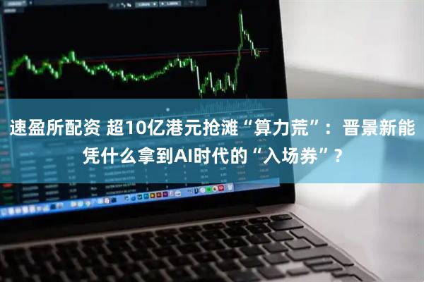 速盈所配资 超10亿港元抢滩“算力荒”：晋景新能凭什么拿到AI时代的“入场券”？