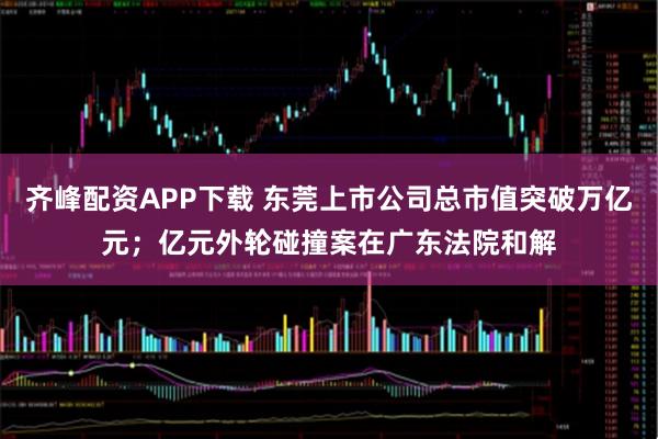 齐峰配资APP下载 东莞上市公司总市值突破万亿元;亿元外轮碰撞案在广东法院和解