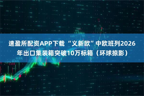 速盈所配资APP下载 “义新欧”中欧班列2026年出口集装箱突破10万标箱（环球掠影）