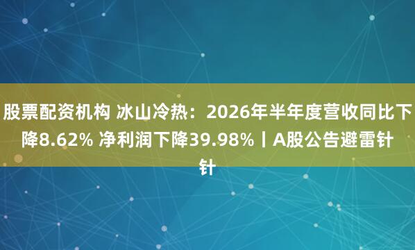 股票配资机构 冰山冷热：2026年半年度营收同比下降8.62% 净利润下降39.98%丨A股公告避雷针
