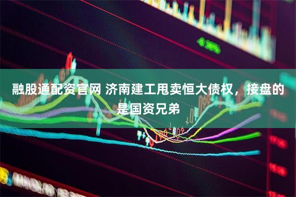 融股通配资官网 济南建工甩卖恒大债权，接盘的是国资兄弟