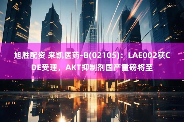 旭胜配资 来凯医药-B(02105)：LAE002获CDE受理，AKT抑制剂国产重磅将至