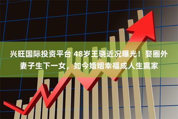 兴旺国际投资平台 48岁王骁近况曝光！娶圈外妻子生下一女，如今婚姻幸福成人生赢家