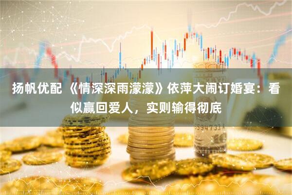 扬帆优配 《情深深雨濛濛》依萍大闹订婚宴：看似赢回爱人，实则输得彻底