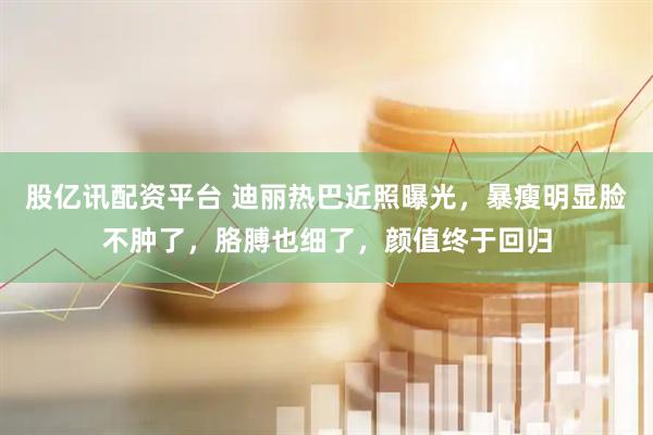 股亿讯配资平台 迪丽热巴近照曝光，暴瘦明显脸不肿了，胳膊也细了，颜值终于回归