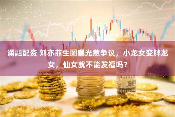 涌融配资 刘亦菲生图曝光惹争议，小龙女变胖龙女，仙女就不能发福吗？