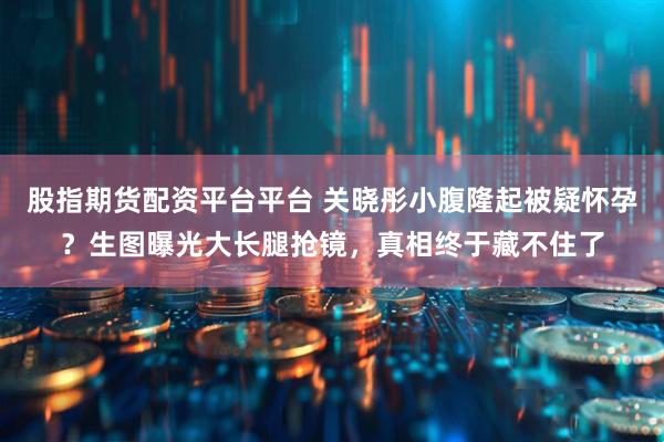 股指期货配资平台平台 关晓彤小腹隆起被疑怀孕？生图曝光大长腿抢镜，真相终于藏不住了