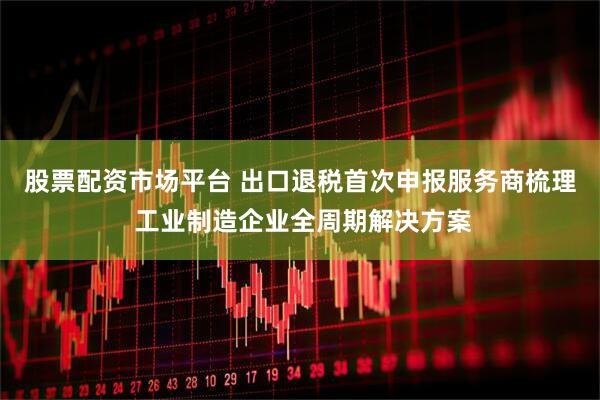 股票配资市场平台 出口退税首次申报服务商梳理 工业制造企业全周期解决方案