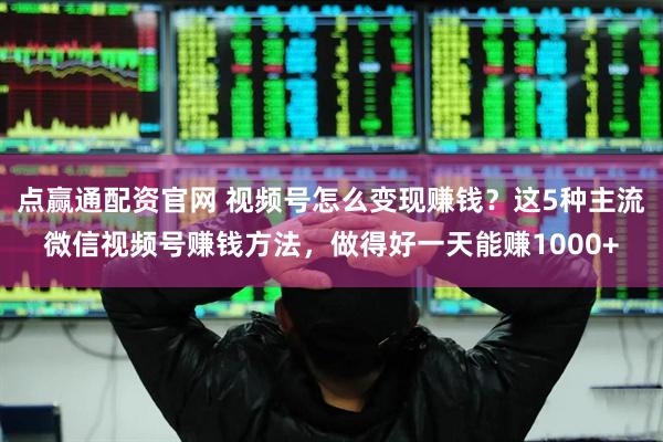 点赢通配资官网 视频号怎么变现赚钱？这5种主流微信视频号赚钱方法，做得好一天能赚1000+