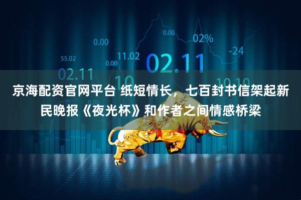 京海配资官网平台 纸短情长，七百封书信架起新民晚报《夜光杯》和作者之间情感桥梁