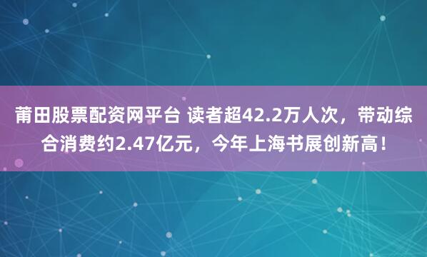 莆田股票配资网平台 读者超42.2万人次，带动综合消费约2.47亿元，今年上海书展创新高！