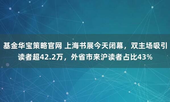 基金华宝策略官网 上海书展今天闭幕，双主场吸引读者超42.2万，外省市来沪读者占比43%