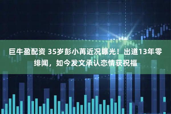 巨牛盈配资 35岁彭小苒近况曝光！出道13年零绯闻，如今发文承认恋情获祝福