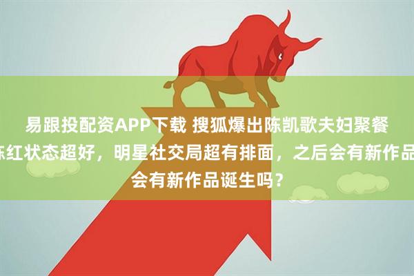 易跟投配资APP下载 搜狐爆出陈凯歌夫妇聚餐画面！陈红状态超好，明星社交局超有排面，之后会有新作品诞生吗？