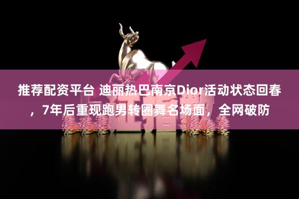 推荐配资平台 迪丽热巴南京Dior活动状态回春，7年后重现跑男转圈舞名场面，全网破防