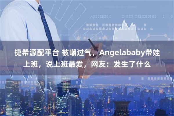 捷希源配平台 被嘲过气，Angelababy带娃上班，说上班最爱，网友：发生了什么