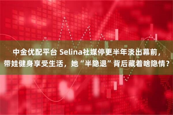 中金优配平台 Selina社媒停更半年淡出幕前，带娃健身享受生活，她“半隐退”背后藏着啥隐情？