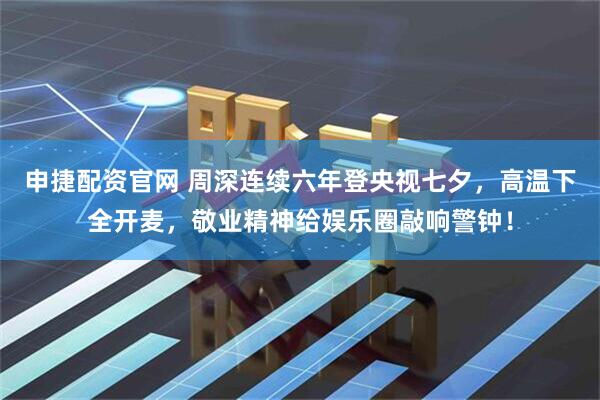 申捷配资官网 周深连续六年登央视七夕，高温下全开麦，敬业精神给娱乐圈敲响警钟！