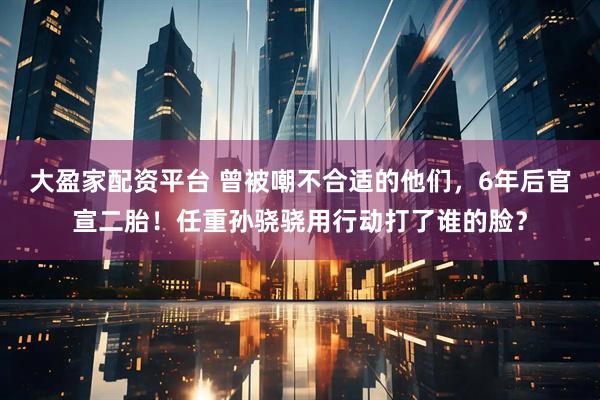 大盈家配资平台 曾被嘲不合适的他们，6年后官宣二胎！任重孙骁骁用行动打了谁的脸？